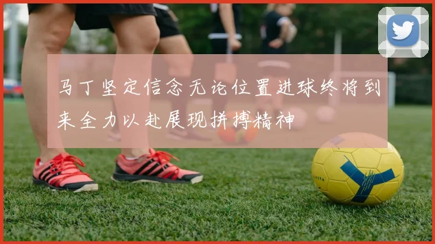 马丁坚定信念无论位置进球终将到来全力以赴展现拼搏精神