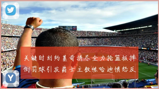 关键时刻约基奇拼尽全力抢篮板摔倒罚球引发爵士主教练哈迪愤怒反应