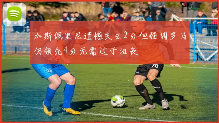 加斯佩里尼遗憾失去2分但强调罗马仍领先4分无需过于沮丧