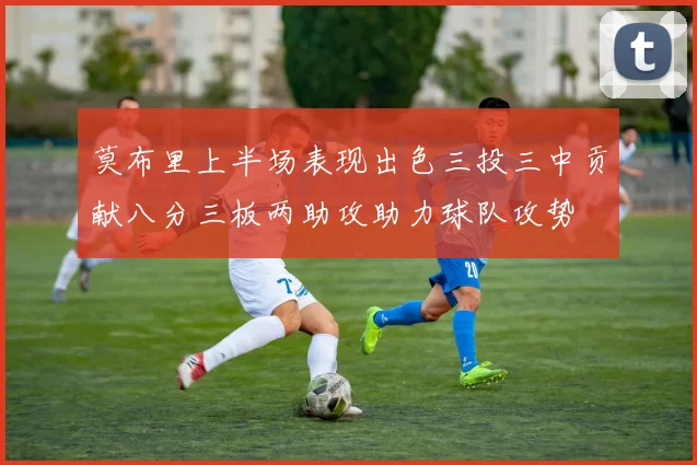 莫布里上半场表现出色三投三中贡献八分三板两助攻助力球队攻势