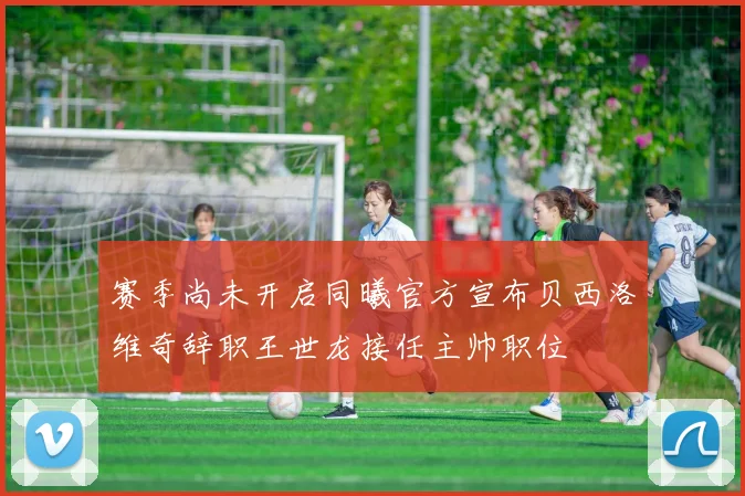 赛季尚未开启同曦官方宣布贝西洛维奇辞职王世龙接任主帅职位