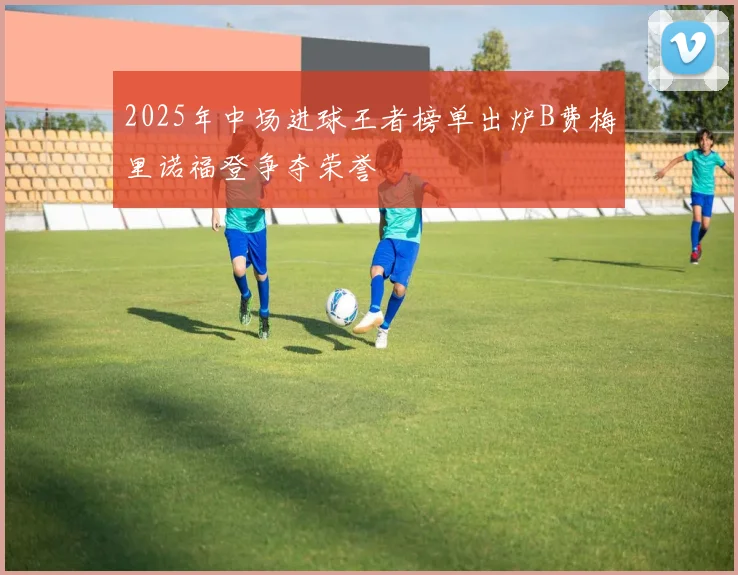 2025年中场进球王者榜单出炉B费梅里诺福登争夺荣誉