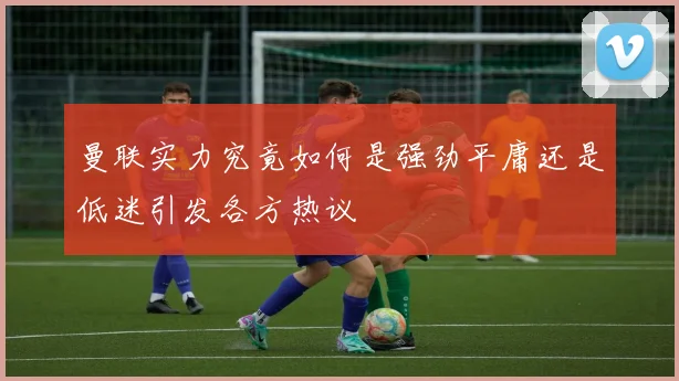 曼联实力究竟如何是强劲平庸还是低迷引发各方热议