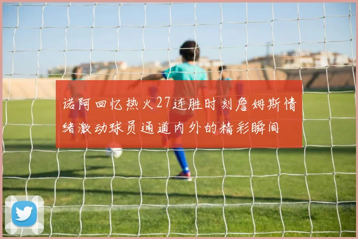 诺阿回忆热火27连胜时刻詹姆斯情绪激动球员通道内外的精彩瞬间