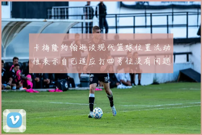 卡梅隆约翰逊谈现代篮球位置流动性表示自己适应打四号位没有问题