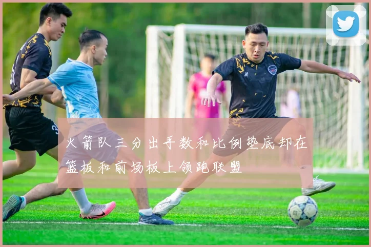 火箭队三分出手数和比例垫底却在篮板和前场板上领跑联盟