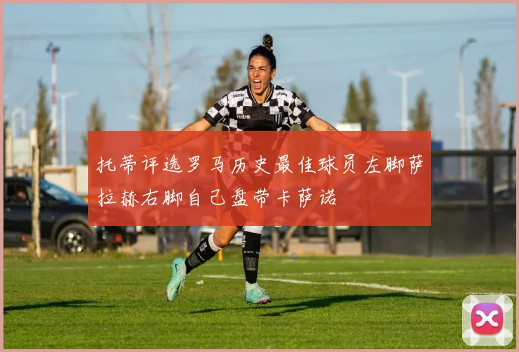 托蒂评选罗马历史最佳球员左脚萨拉赫右脚自己盘带卡萨诺