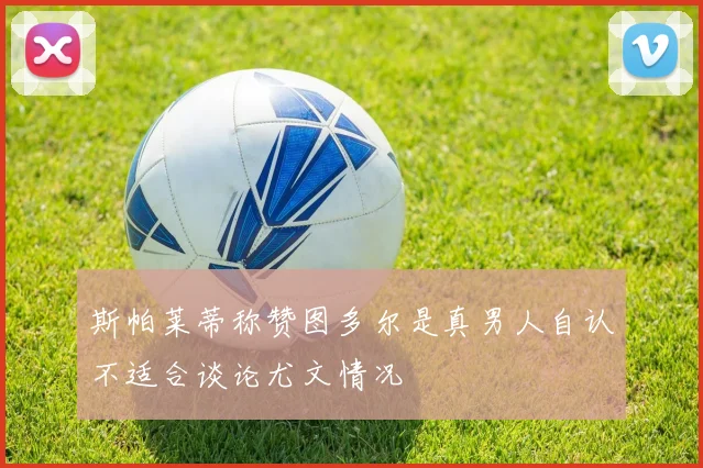 斯帕莱蒂称赞图多尔是真男人自认不适合谈论尤文情况