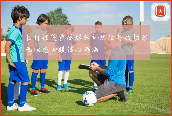 拉什福德重返球队训练场备战切尔西状态回暖信心满满