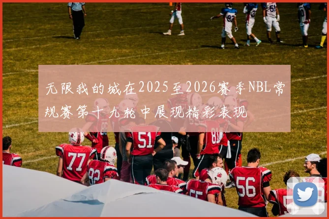 无限我的城在2025至2026赛季NBL常规赛第十九轮中展现精彩表现