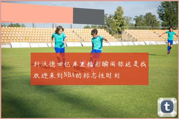 科沃德回忆库里精彩瞬间称这是我欢迎来到NBA的标志性时刻