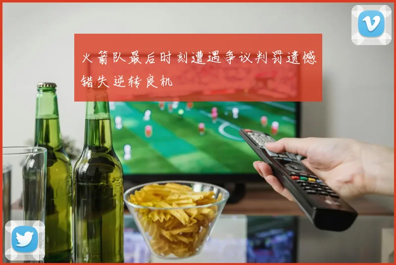火箭队最后时刻遭遇争议判罚遗憾错失逆转良机