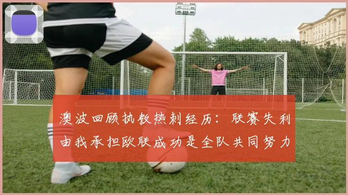 澳波回顾执教热刺经历：联赛失利由我承担欧联成功是全队共同努力的成果