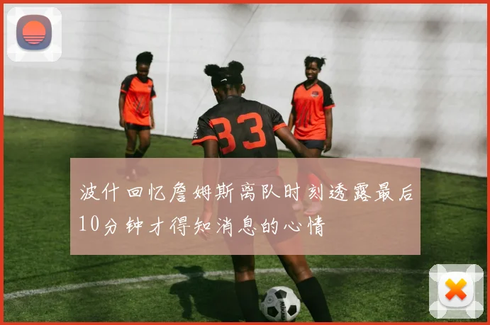 波什回忆詹姆斯离队时刻透露最后10分钟才得知消息的心情