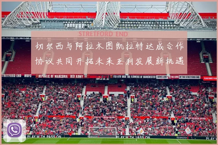 切尔西与阿拉木图凯拉特达成合作协议共同开拓未来互利发展新机遇